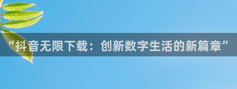 pp电子官网主管联3.7.9.9.7 主管：“抖音无限下载：创新数字生活的新篇章”